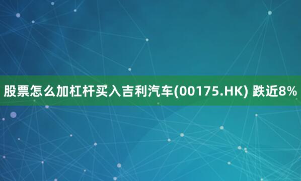股票怎么加杠杆买入吉利汽车(00175.HK) 跌近8%
