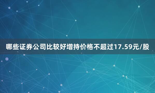 哪些证券公司比较好增持价格不超过17.59元/股
