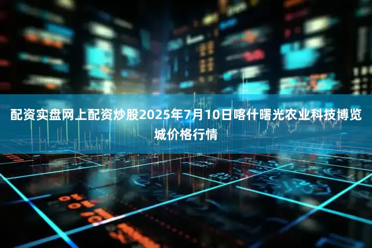 配资实盘网上配资炒股2025年7月10日喀什曙光农业科技博览城价格行情