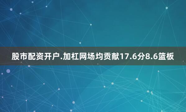 股市配资开户.加杠网场均贡献17.6分8.6篮板