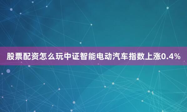 股票配资怎么玩中证智能电动汽车指数上涨0.4%