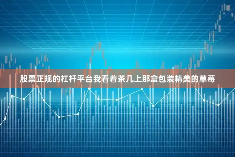 股票正规的杠杆平台我看着茶几上那盒包装精美的草莓